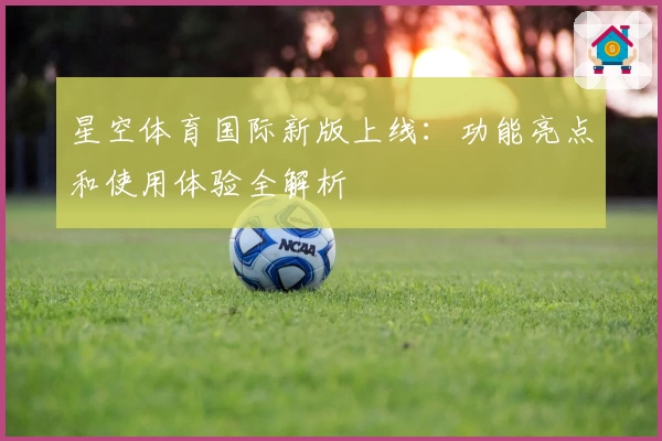 星空体育国际新版上线：功能亮点和使用体验全解析