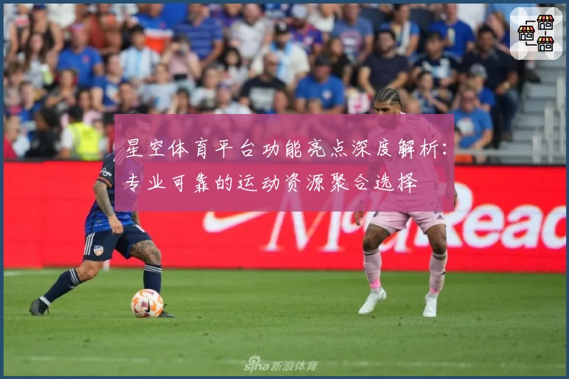 星空体育平台功能亮点深度解析：专业可靠的运动资源聚合选择