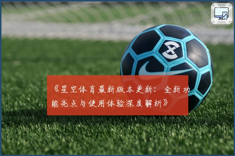 《星空体育最新版本更新：全新功能亮点与使用体验深度解析》