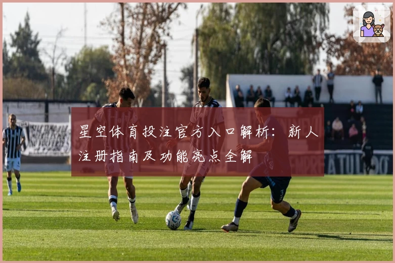 星空体育投注官方入口解析：新人注册指南及功能亮点全解