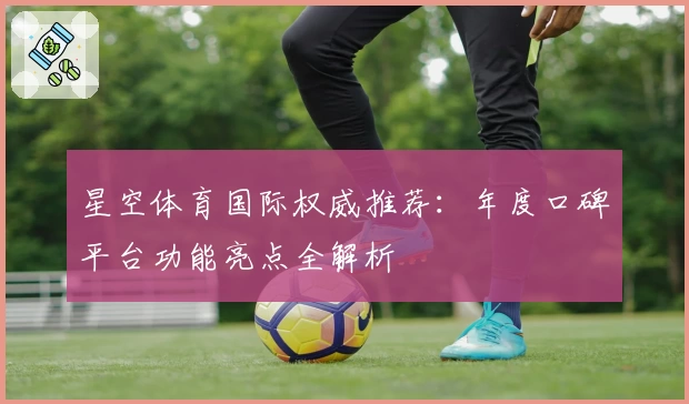 星空体育国际权威推荐：年度口碑平台功能亮点全解析