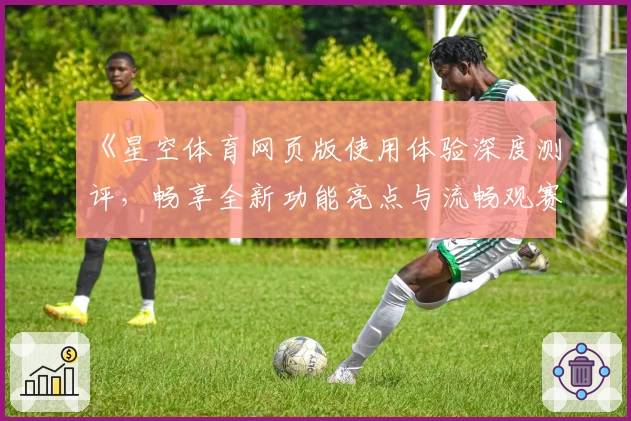 《星空体育网页版使用体验深度测评，畅享全新功能亮点与流畅观赛感受》