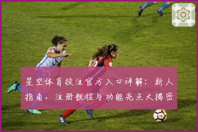 星空体育投注官方入口详解：新人指南、注册教程与功能亮点大揭密