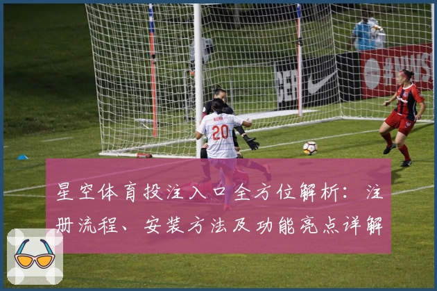 星空体育投注入口全方位解析：注册流程、安装方法及功能亮点详解