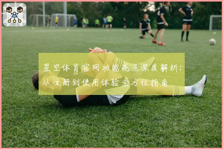 星空体育官网功能亮点深度解析：从注册到使用体验全方位指南