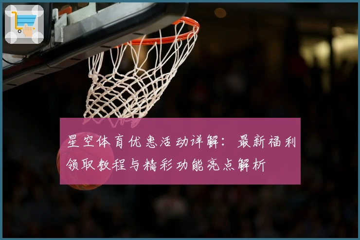 星空体育优惠活动详解：最新福利领取教程与精彩功能亮点解析