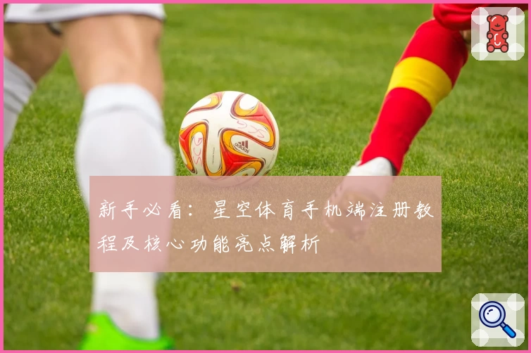 新手必看：星空体育手机端注册教程及核心功能亮点解析