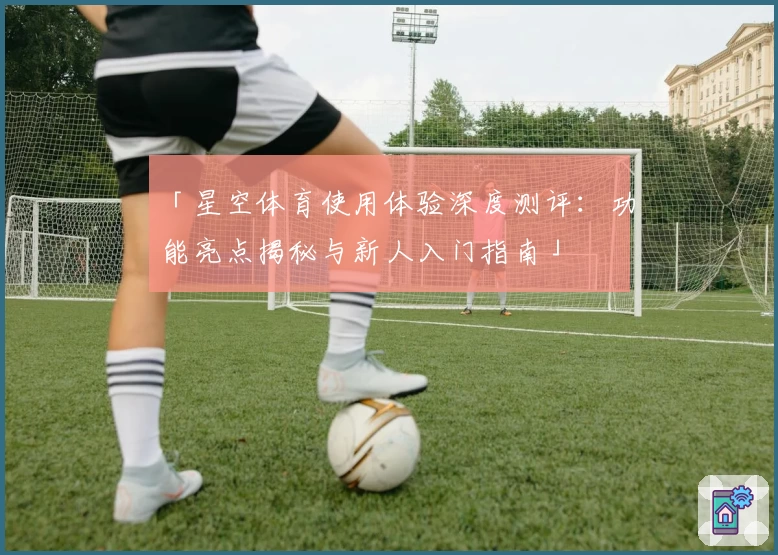 「星空体育使用体验深度测评：功能亮点揭秘与新人入门指南」