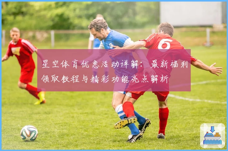 星空体育优惠活动详解：最新福利领取教程与精彩功能亮点解析