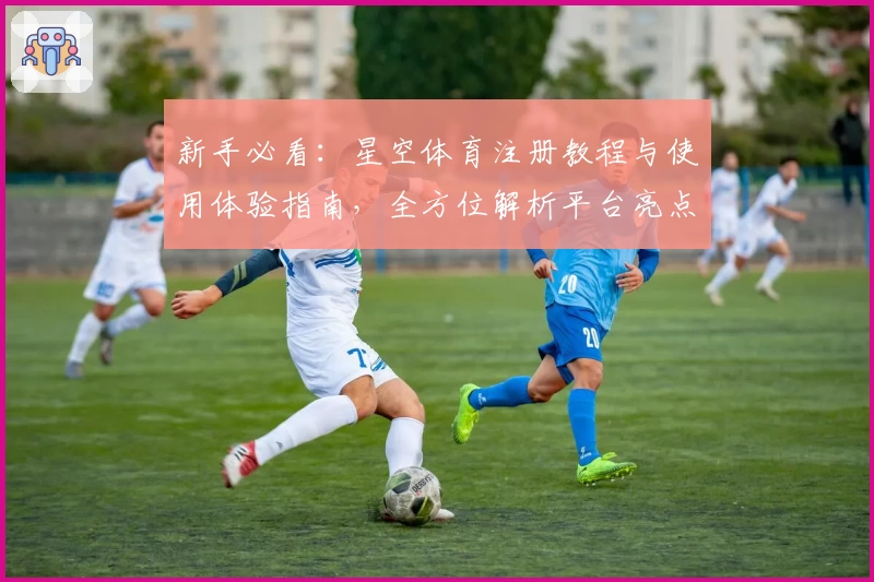 新手必看：星空体育注册教程与使用体验指南，全方位解析平台亮点