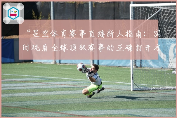 “星空体育赛事直播新人指南：实时观看全球顶级赛事的正确打开方式”