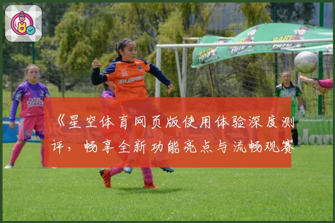 《星空体育网页版使用体验深度测评，畅享全新功能亮点与流畅观赛感受》