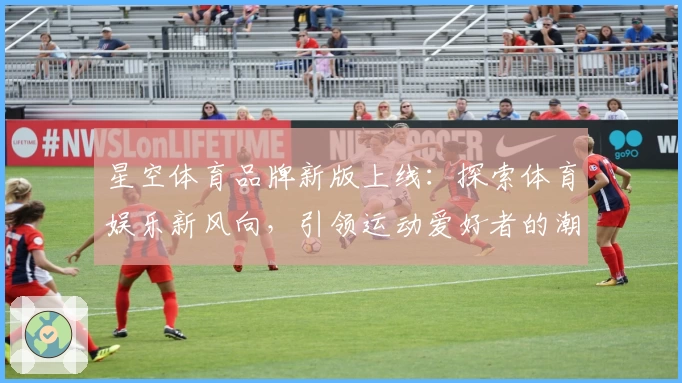 星空体育品牌新版上线：探索体育娱乐新风向，引领运动爱好者的潮流之选
