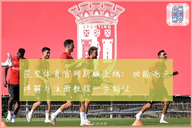星空体育官网新版上线：功能亮点详解与注册教程一步到位
