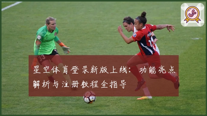 星空体育登录新版上线：功能亮点解析与注册教程全指导