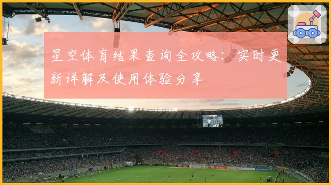星空体育结果查询全攻略：实时更新详解及使用体验分享