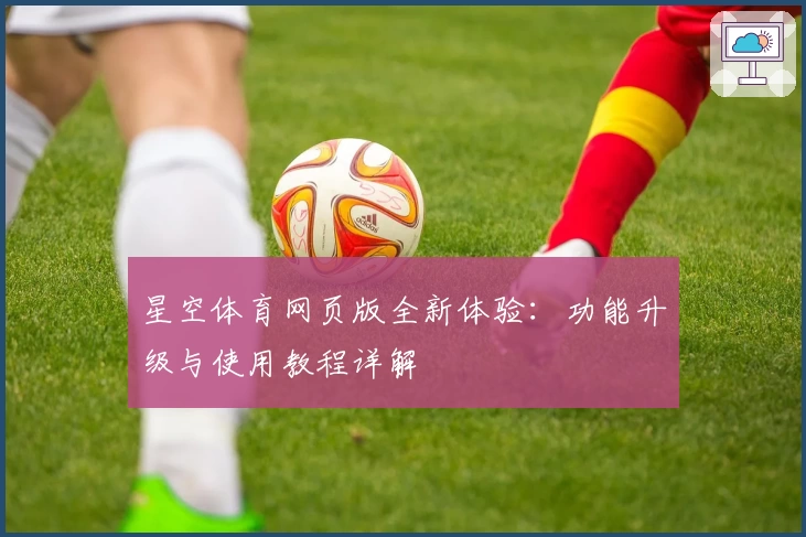星空体育网页版全新体验：功能升级与使用教程详解