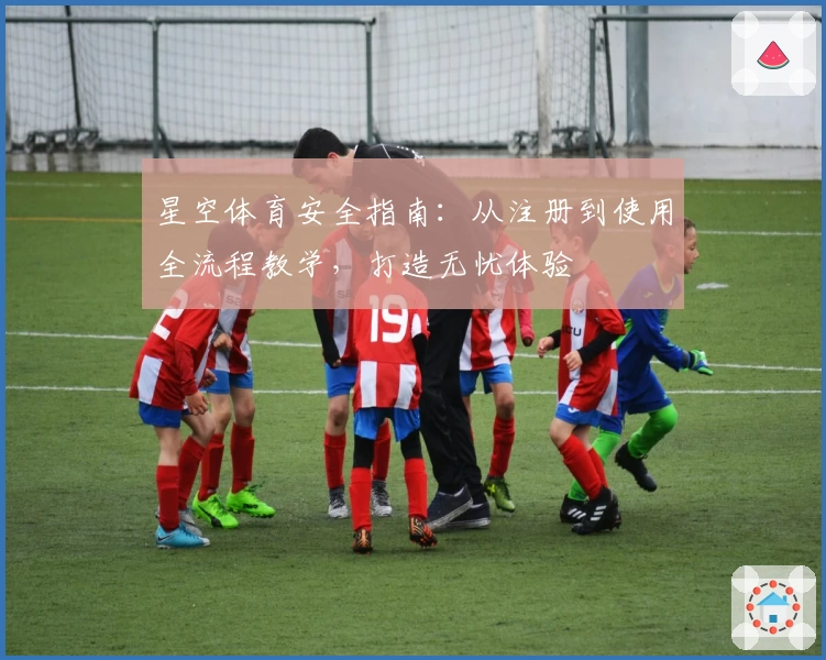 星空体育安全指南：从注册到使用全流程教学，打造无忧体验