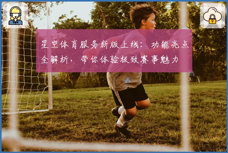 星空体育服务新版上线：功能亮点全解析，带你体验极致赛事魅力