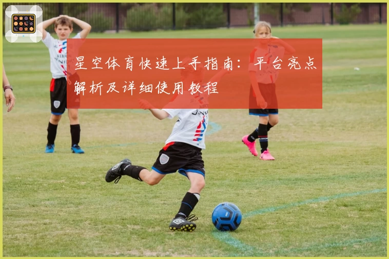 星空体育快速上手指南：平台亮点解析及详细使用教程