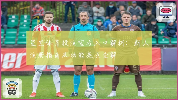 星空体育投注官方入口解析：新人注册指南及功能亮点全解