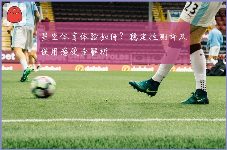 星空体育体验如何？稳定性测评及使用感受全解析