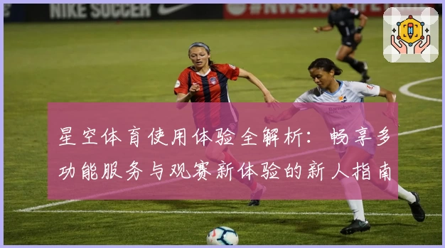 星空体育使用体验全解析：畅享多功能服务与观赛新体验的新人指南