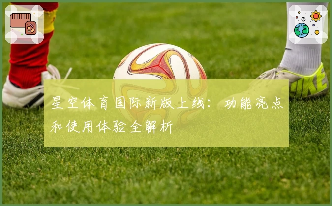 星空体育国际新版上线：功能亮点和使用体验全解析