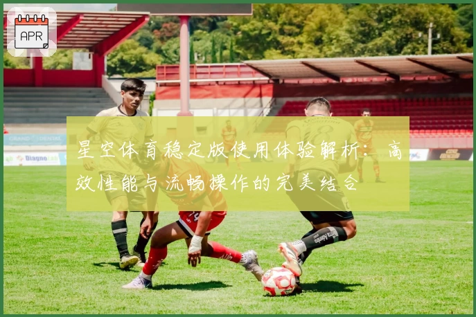 星空体育稳定版使用体验解析：高效性能与流畅操作的完美结合