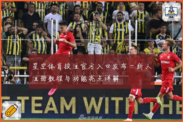 星空体育投注官方入口发布 - 新人注册教程与功能亮点详解