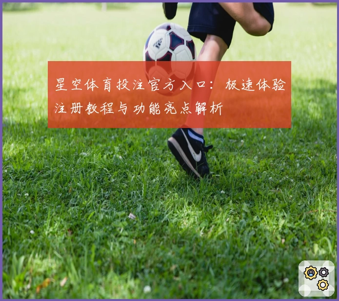 星空体育投注官方入口：极速体验注册教程与功能亮点解析
