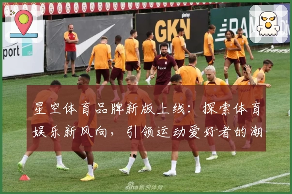 星空体育品牌新版上线：探索体育娱乐新风向，引领运动爱好者的潮流之选