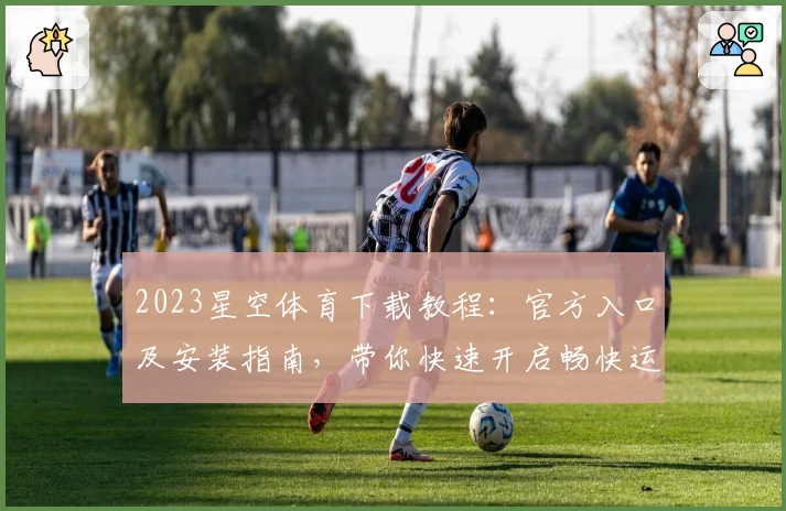2023星空体育下载教程：官方入口及安装指南，带你快速开启畅快运动体验